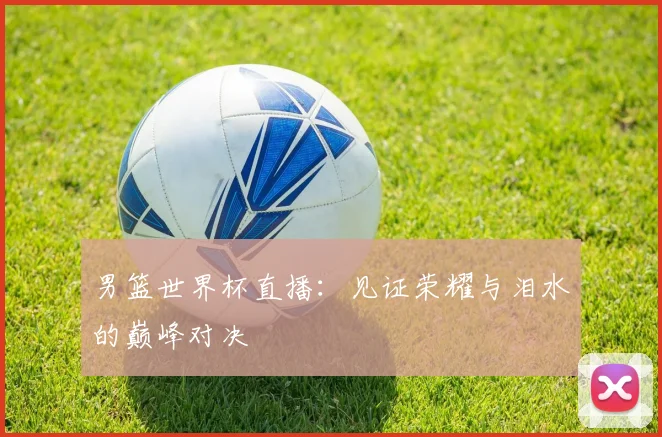 男篮世界杯直播：见证荣耀与泪水的巅峰对决